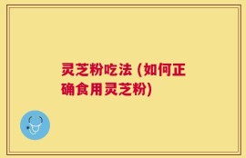 灵芝粉吃法 (如何正确食用灵芝粉)