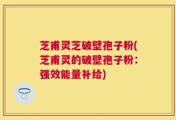 芝甫灵芝破壁孢子粉(芝甫灵的破壁孢子粉：强效能量补给)