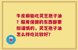 牛皮癣能吃灵芝孢子油？服用保健的东西都要挺谨慎的，灵芝孢子油怎么样吃比较好？