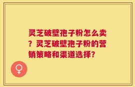 灵芝破壁孢子粉怎么卖？灵芝破壁孢子粉的营销策略和渠道选择？