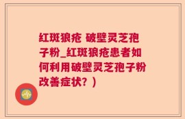 红斑狼疮 破壁灵芝孢子粉_红斑狼疮患者如何利用破壁灵芝孢子粉改善症状？)