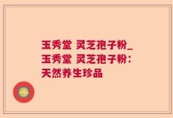 玉秀堂 灵芝孢子粉_玉秀堂 灵芝孢子粉：天然养生珍品