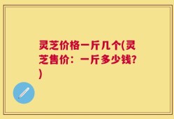 灵芝价格一斤几个(灵芝售价：一斤多少钱？)
