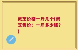 灵芝价格一斤几个(灵芝售价：一斤多少钱？)