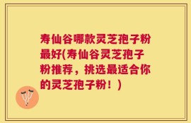 寿仙谷哪款灵芝孢子粉最好(寿仙谷灵芝孢子粉推荐，挑选最适合你的灵芝孢子粉！)