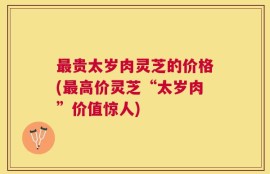 最贵太岁肉灵芝的价格(最高价灵芝“太岁肉”价值惊人)