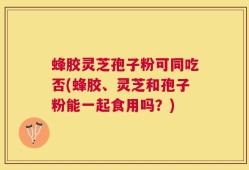 蜂胶灵芝孢子粉可同吃否(蜂胶、灵芝和孢子粉能一起食用吗？)