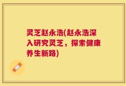 灵芝赵永浩(赵永浩深入研究灵芝，探索健康养生新路)