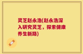 灵芝赵永浩(赵永浩深入研究灵芝，探索健康养生新路)