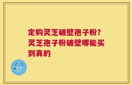 定购灵芝破壁孢子粉？灵芝孢子粉破壁哪能买到真的