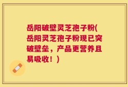 岳阳破壁灵芝孢子粉(岳阳灵芝孢子粉现已突破壁垒，产品更营养且易吸收！)