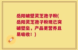 岳阳破壁灵芝孢子粉(岳阳灵芝孢子粉现已突破壁垒，产品更营养且易吸收！)