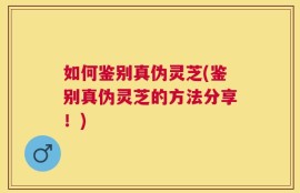 如何鉴别真伪灵芝(鉴别真伪灵芝的方法分享！)