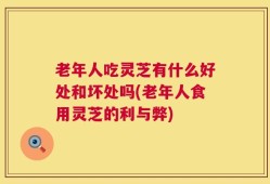 老年人吃灵芝有什么好处和坏处吗(老年人食用灵芝的利与弊)