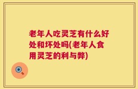 老年人吃灵芝有什么好处和坏处吗(老年人食用灵芝的利与弊)