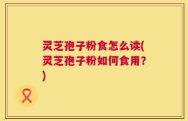 灵芝孢子粉食怎么读(灵芝孢子粉如何食用？)