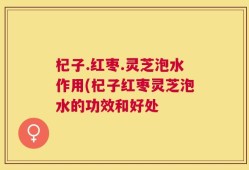 杞子.红枣.灵芝泡水作用(杞子红枣灵芝泡水的功效和好处