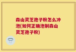 森山灵芝孢子粉怎么冲泡(如何正确泡制森山灵芝孢子粉)