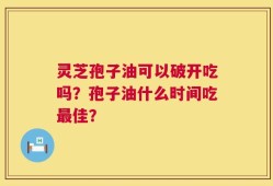 灵芝孢子油可以破开吃吗？孢子油什么时间吃最佳？