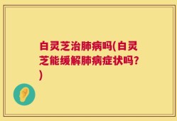 白灵芝治肺病吗(白灵芝能缓解肺病症状吗？)
