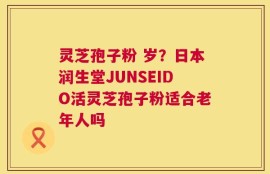 灵芝孢子粉 岁？日本润生堂JUNSEIDO活灵芝孢子粉适合老年人吗