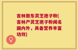 吉林傲东灵芝孢子粉(吉林产灵芝孢子粉闻名国内外，具备营养丰富功效)