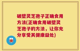 破壁灵芝孢子正确食用方法(正确食用破壁灵芝孢子的方法，让你充分享受其健康益处)