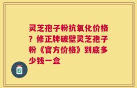 灵芝孢子粉抗氧化价格？修正牌破壁灵芝孢子粉《官方价格》到底多少钱一盒