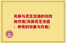 天麻与灵芝泡酒的功效和作用(天麻灵芝泡酒：神奇的效果与作用)