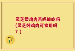 灵芝煲鸡肉苦吗能吃吗(灵芝炖鸡肉可食用吗？)