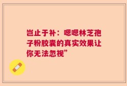 岂止于补：嗯嗯林芝孢子粉胶囊的真实效果让你无法忽视”