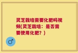 灵芝栽培需要化肥吗视频(灵芝栽培：是否需要使用化肥？)