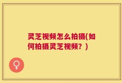 灵芝视频怎么拍摄(如何拍摄灵芝视频？)