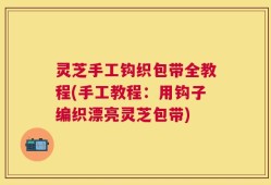 灵芝手工钩织包带全教程(手工教程：用钩子编织漂亮灵芝包带)