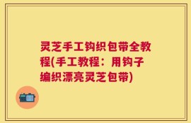灵芝手工钩织包带全教程(手工教程：用钩子编织漂亮灵芝包带)