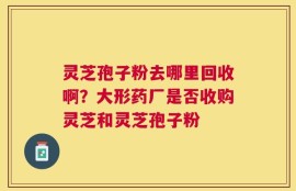 灵芝孢子粉去哪里回收啊？大形药厂是否收购灵芝和灵芝孢子粉