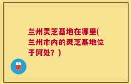 兰州灵芝基地在哪里(兰州市内的灵芝基地位于何处？)