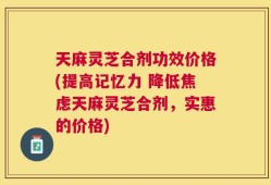 天麻灵芝合剂功效价格(提高记忆力 降低焦虑天麻灵芝合剂，实惠的价格)
