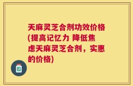 天麻灵芝合剂功效价格(提高记忆力 降低焦虑天麻灵芝合剂，实惠的价格)