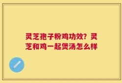 灵芝孢子粉鸡功效？灵芝和鸡一起煲汤怎么样