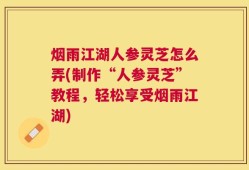 烟雨江湖人参灵芝怎么弄(制作“人参灵芝”教程，轻松享受烟雨江湖)
