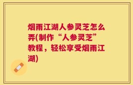 烟雨江湖人参灵芝怎么弄(制作“人参灵芝”教程，轻松享受烟雨江湖)