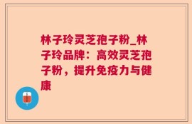 林子玲灵芝孢子粉_林子玲品牌：高效灵芝孢子粉，提升免疫力与健康