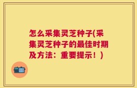 怎么采集灵芝种子(采集灵芝种子的最佳时期及方法：重要提示！)