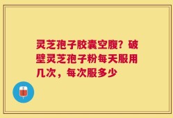 灵芝孢子胶囊空腹？破壁灵芝孢子粉每天服用几次，每次服多少