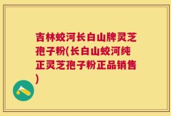 吉林蛟河长白山牌灵芝孢子粉(长白山蛟河纯正灵芝孢子粉正品销售)