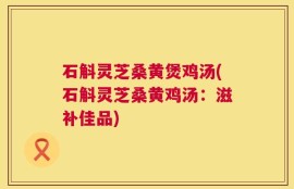 石斛灵芝桑黄煲鸡汤(石斛灵芝桑黄鸡汤：滋补佳品)