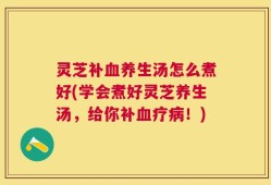 灵芝补血养生汤怎么煮好(学会煮好灵芝养生汤，给你补血疗病！)