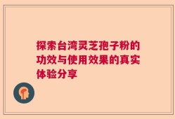 探索台湾灵芝孢子粉的功效与使用效果的真实体验分享
