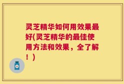 灵芝精华如何用效果最好(灵芝精华的最佳使用方法和效果，全了解！)